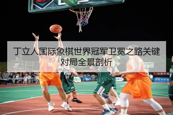 丁立人国际象棋世界冠军卫冕之路关键对局全景剖析