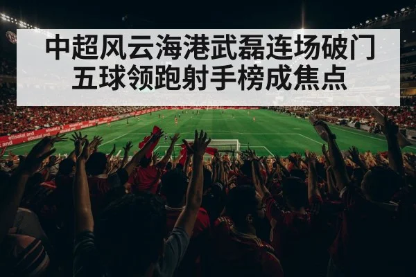 中超风云海港武磊连场破门五球领跑射手榜成焦点